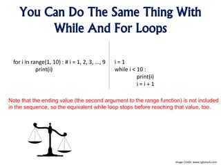You Can Do The Same Thing With
While And For Loops
for i in range(1, 10) : # i = 1, 2, 3, ..., 9
print(i)
i = 1
while i < 10 :
print(i)
i = i + 1
Image Credit: www.rgbstock.com
Note that the ending value (the second argument to the range function) is not included
in the sequence, so the equivalent while loop stops before reaching that value, too.
 