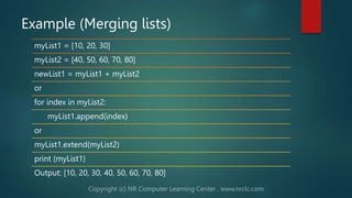 Example (Merging lists)
myList1 = [10, 20, 30]
myList2 = [40, 50, 60, 70, 80]
newList1 = myList1 + myList2
or
for index in myList2:
myList1.append(index)
or
myList1.extend(myList2)
print (myList1)
Output: [10, 20, 30, 40, 50, 60, 70, 80]
 