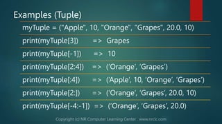 Examples (Tuple)
myTuple = ("Apple", 10, "Orange", "Grapes", 20.0, 10)
print(myTuple[3]) => Grapes
print(myTuple[-1]) => 10
print(myTuple[2:4]) => (‘Orange’, ‘Grapes’)
print(myTuple[:4]) => (‘Apple’, 10, ‘Orange’, ‘Grapes’)
print(myTuple[2:]) => (‘Orange’, ‘Grapes’, 20.0, 10)
print(myTuple[-4:-1]) => (‘Orange’, ‘Grapes’, 20.0)
 