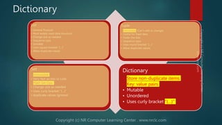 Dictionary
List
• General Purpose
• Most widely used data structure
• Change size as needed
• Sequence type
• Sortable
• Uses square bracket “[…]”
• Allow duplicate values
Tuple
• Immutable (Can’t add or change)
• Useful for fixed data
• Faster the lists
• Sequence type
• Uses round bracket “(…)”
• Allow duplicate values
Set
• immutable
• Very fast access vs Lists
• Math Set Ops
• Change size as needed
• Uses curly bracket “{…}”
• duplicate values ignored
Dictionary
• Store non-duplicate items
• Key: value pairs
• Mutable
• Unordered
• Uses curly bracket “{…}”
 