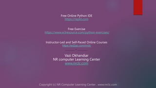 Free Online Python IDE
https://replit.com
Free Exercise
https://www.w3resource.com/python-exercises/
Instructor-Led and Self-Paced Online Courses
https://ed2go.com/nrclc
--------- * ----------
Vazi Okhandiar
NR computer Learning Center
www.nrclc.com
 