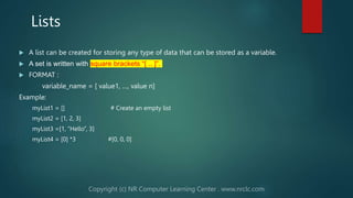 Lists
 A list can be created for storing any type of data that can be stored as a variable.
 A set is written with square brackets “[ .. ]”.
 FORMAT :
variable_name = [ value1, …, value n]
Example:
myList1 = [] # Create an empty list
myList2 = [1, 2, 3]
myList3 =[1, “Hello”, 3]
myList4 = [0] *3 #[0, 0, 0]
 
