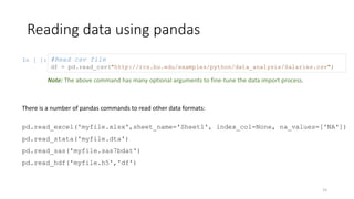 In [ ]:
Reading data using pandas
15
#Read csv file
df = pd.read_csv("http://rcs.bu.edu/examples/python/data_analysis/Salaries.csv")
There is a number of pandas commands to read other data formats:
pd.read_excel('myfile.xlsx',sheet_name='Sheet1', index_col=None, na_values=['NA'])
pd.read_stata('myfile.dta')
pd.read_sas('myfile.sas7bdat')
pd.read_hdf('myfile.h5','df')
Note: The above command has many optional arguments to fine-tune the data import process.
 