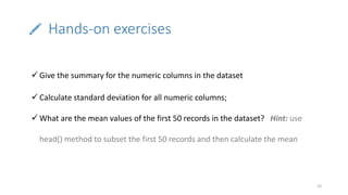 Hands-on exercises
23
 Give the summary for the numeric columns in the dataset
 Calculate standard deviation for all numeric columns;
 What are the mean values of the first 50 records in the dataset? Hint: use
head() method to subset the first 50 records and then calculate the mean
 