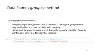 Data Frames groupby method
28
groupby performance notes:
- no grouping/splitting occurs until it's needed. Creating the groupby object
only verifies that you have passed a valid mapping
- by default the group keys are sorted during the groupby operation. You may
want to pass sort=False for potential speedup:
In [ ]: #Calculate mean salary for each professor rank:
df.groupby(['rank'], sort=False)[['salary']].mean()
 