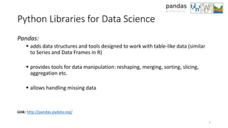 Python Libraries for Data Science
Pandas:
 adds data structures and tools designed to work with table-like data (similar
to Series and Data Frames in R)
 provides tools for data manipulation: reshaping, merging, sorting, slicing,
aggregation etc.
 allows handling missing data
6
Link: http://pandas.pydata.org/
 
