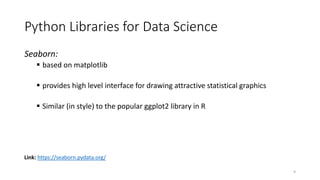 Seaborn:
 based on matplotlib
 provides high level interface for drawing attractive statistical graphics
 Similar (in style) to the popular ggplot2 library in R
Link: https://seaborn.pydata.org/
Python Libraries for Data Science
9
 