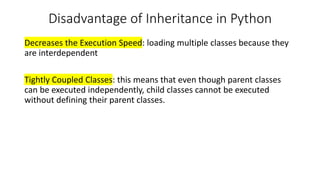 Disadvantage of Inheritance in Python
Decreases the Execution Speed: loading multiple classes because they
are interdependent
Tightly Coupled Classes: this means that even though parent classes
can be executed independently, child classes cannot be executed
without defining their parent classes.
 