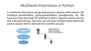 Multilevel Inheritance in Python
In multilevel inheritance, we go beyond just a parent-child relation. We
introduce grandchildren, great-grandchildren, grandparents, etc. We
have seen only two levels of inheritance with a superior parent class/es
and a derived class/es, but here we can have multiple levels where the
parent class/es itself is derived from another class/es.
 
