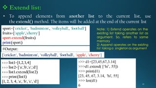 • To append elements from another list to the current list, use
the extend() method. The items will be added at the end of the current list
sport=['cricket', 'badminton', 'volleyball', 'football']
fruits=['apple','cherry']
sport.extend(fruits)
print(sport)
['cricket', 'badminton', 'volleyball', 'football', 'apple', 'cherry']
#Output:
 Extend list:
>>> list1=[1,2,3,4]
>>> list2=['a','b','c','d']
>>> list1.extend(list2)
>>> print(list1)
[1, 2, 3, 4, 'a', 'b', 'c', 'd']
>>> d1=[23,45,67,3.14]
>>>d1.extend( [‘hi’, 55])
>>> print(d1)
[23, 45, 67, 3.14, 'hi', 55]
>>> len(d1)
6
Note: 1) Extend operates on the
existing list taking another list as
argument. So, refers to same
memory
2) Append operates on the existing
list taking a singleton as argument
 