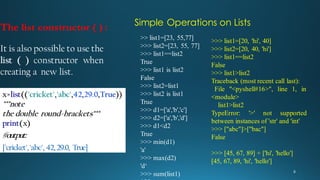 The list constructor ( ) :
It is also possible to use the
list ( ) constructor when
creating a new list.
x=list(('cricket','abc',42,29.0,True))
"""note
the double round-brackets"""
print(x)
#output:
['cricket','abc', 42,29.0, True]
Simple Operations on Lists
>> list1=[23, 55,77]
>>> list2=[23, 55, 77]
>>> list1==list2
True
>>> list1 is list2
False
>>> list2=list1
>>> list2 is list1
True
>>> d1=['a','b','c']
>>> d2=['a','b','d']
>>> d1<d2
True
>>> min(d1)
'a'
>>> max(d2)
'd‘
>>> sum(list1)
>>> list1=[20, 'hi', 40]
>>> list2=[20, 40, 'hi']
>>> list1==list2
False
>>> list1>list2
Traceback (most recent call last):
File "<pyshell#16>", line 1, in
<module>
list1>list2
TypeError: '>' not supported
between instances of 'str' and 'int'
>>> ["abc"]>["bac"]
False
>>> [45, 67, 89] + ['hi', 'hello']
[45, 67, 89, 'hi', 'hello']
 