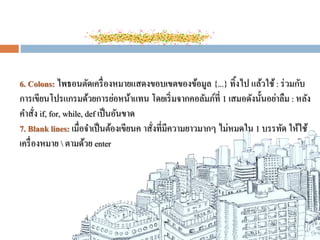 6. Colons: ไพธอนตัดเครื่องหมายแสดงขอบเขตของข้อมูล {...} ทิ้งไป แล้วใช้: ร่วมกับ
การเขียนโปรแกรมด้วยการย่อหน้าแทน โดยเริ่มจากคอลัมภ์ที่ 1 เสมอดังนั้นอย่าลืม : หลัง
คาสั่ง if, for, while, def เป็นอันขาด
7. Blank lines: เมื่อจาเป็นต้องเขียนค าสั่งที่มีความยาวมากๆ ไม่หมดใน 1 บรรทัด ให้ใช้
เครื่องหมาย  ตามด้วย enter
 