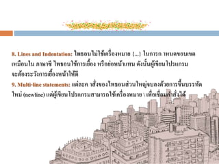 8. Lines and Indentation: ไพธอนไม่ใช้เครื่องหมาย {...} ในการก าหนดขอบเขต
เหมือนใน ภาษาซี ไพธอนใช้การเยื้อง หรือย่อหน้าแทน ดังนั้นผู้เขียนโปรแกรม
จะต้องระวังการเยื้องหน้าให้ดี
9. Multi-line statements: แต่ละค าสั่งของไพธอนส่วนใหญ่จบลงด้วยการขึ้นบรรทัด
ใหม่ (newline) แต่ผู้เขียนโปรแกรมสามารถใช้เครื่องหมาย  เพื่อเชื่อมคาสั่งได้
 