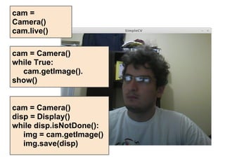 cam =
Camera()
cam.live()

cam = Camera()
while True:
  cam.getImage().
show()


cam = Camera()
disp = Display()
while disp.isNotDone():
   img = cam.getImage()
   img.save(disp)
 