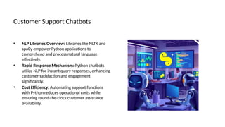 Customer Support Chatbots
• NLP Libraries Overview: Libraries like NLTK and
spaCy empower Python applications to
comprehend and process natural language
effectively.
• Rapid Response Mechanism: Python chatbots
utilize NLP for instant query responses, enhancing
customer satisfaction and engagement
significantly.
• Cost Efficiency: Automating support functions
with Python reduces operational costs while
ensuring round-the-clock customer assistance
availability.
 