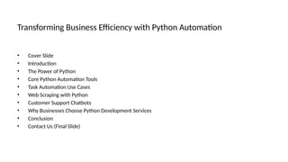Transforming Business Efficiency with Python Automation
• Cover Slide
• Introduction
• The Power of Python
• Core Python Automation Tools
• Task Automation Use Cases
• Web Scraping with Python
• Customer Support Chatbots
• Why Businesses Choose Python Development Services
• Conclusion
• Contact Us (Final Slide)
 
