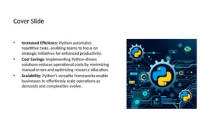 Cover Slide
• Increased Efficiency: Python automates
repetitive tasks, enabling teams to focus on
strategic initiatives for enhanced productivity.
• Cost Savings: Implementing Python-driven
solutions reduces operational costs by minimizing
manual errors and optimizing resource allocation.
• Scalability: Python's versatile frameworks enable
businesses to effortlessly scale operations as
demands and complexities evolve.
 