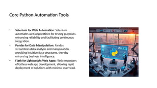 Core Python Automation Tools
• Selenium for Web Automation: Selenium
automates web applications for testing purposes,
enhancing reliability and facilitating continuous
integration.
• Pandas for Data Manipulation: Pandas
streamlines data analysis and manipulation,
providing intuitive data structures, thereby
enhancing business intelligence.
• Flask for Lightweight Web Apps: Flask empowers
effortless web app development, allowing rapid
deployment of solutions with minimal overhead.
 