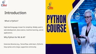 Introduction
What is Python?
High-level language, known for simplicity. Widely used in
web development, data science, machine learning, and AI
applications.
Why Python for ML & AI?
Extensive libraries (e.g., TensorFlow, scikit-learn, PyTorch).
Easy syntax and a large, supportive community.
 
