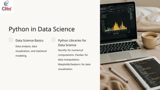 Python in Data Science
Data Science Basics
Data analysis, data
visualization, and statistical
modeling.
Python Libraries for
Data Science
NumPy: for numerical
computations. Pandas: for
data manipulation.
Matplotlib/Seaborn: for data
visualization.
 