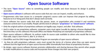 Open Source Software
• The term “Open Source” refers to something people can modify and share because its design is publicly
accessible.
• Open source software is software with source code that any- one can inspect, modify, and enhance.
• Programmers who have access to a computer program’s source code can improve that program by adding
features to it or fixing parts that don’t always work correctly.
• Some software has source code that only the person, team, or organization who created it and maintains
exclusive control over it can modify. People call this kind of software “proprietary” or “closed source” software.
• Only the original authors of proprietary software can legally copy, inspect, and alter that software.
• And in order to use proprietary software, computer users must agree (usually by signing a license displayed the
first time they run the software) Microsoft Office and Adobe Photoshop are examples of proprietary software.
• Open source software is different. Its authors make its source code available to others who would like to view
that code, copy it, learn from it, alter it, or share it.
• LibreOffice and the GNU Image Manipulation Program are examples of open source software.
• As they do with proprietary software, users must accept the terms of a license when they use open source
software but the legal terms of open source licenses differ dramatically from those of proprietary licenses.
• By design, open source software licenses promote collaboration and sharing because they permit other people
to make modifications to source code and incorporate those changes into their own projects.
 