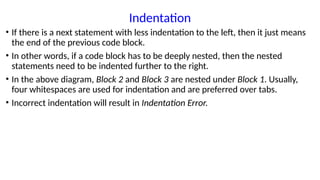 Indentation
• If there is a next statement with less indentation to the left, then it just means
the end of the previous code block.
• In other words, if a code block has to be deeply nested, then the nested
statements need to be indented further to the right.
• In the above diagram, Block 2 and Block 3 are nested under Block 1. Usually,
four whitespaces are used for indentation and are preferred over tabs.
• Incorrect indentation will result in Indentation Error.
 