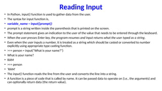 Reading Input
• In Python, input() function is used to gather data from the user.
• The syntax for input function is,
• variable_name = input([prompt])
• prompt is a string written inside the parenthesis that is printed on the screen.
• The prompt statement gives an indication to the user of the value that needs to be entered through the keyboard.
• When the user presses Enter key, the program resumes and input returns what the user typed as a string.
• Even when the user inputs a number, it is treated as a string which should be casted or converted to number
explicitly using appropriate type casting function.
• >>> person = input("What is your name?")
• What is your name?
• RAM
• >>> person
• ‘RAM'
• The input() function reads the line from the user and converts the line into a string.
• A function is a piece of code that is called by name. It can be passed data to operate on (i.e., the arguments) and
can optionally return data (the return value).
 
