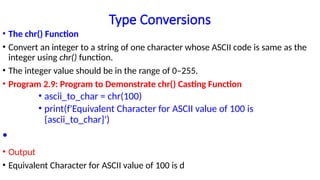 Type Conversions
• The chr() Function
• Convert an integer to a string of one character whose ASCII code is same as the
integer using chr() function.
• The integer value should be in the range of 0–255.
• Program 2.9: Program to Demonstrate chr() Casting Function
• ascii_to_char = chr(100)
• print(f'Equivalent Character for ASCII value of 100 is
{ascii_to_char}')
•
• Output
• Equivalent Character for ASCII value of 100 is d
 