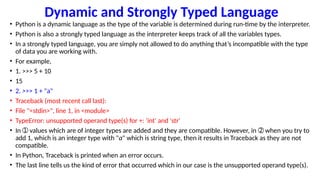 Dynamic and Strongly Typed Language
• Python is a dynamic language as the type of the variable is determined during run-time by the interpreter.
• Python is also a strongly typed language as the interpreter keeps track of all the variables types.
• In a strongly typed language, you are simply not allowed to do anything that’s incompatible with the type
of data you are working with.
• For example,
• 1. >>> 5 + 10
• 15
• 2. >>> 1 + "a"
• Traceback (most recent call last):
• File "<stdin>", line 1, in <module>
• TypeError: unsupported operand type(s) for +: 'int' and 'str'
• In values which are of integer types are added and they are compatible. However, in when you try to
➀ ➁
add 1, which is an integer type with "a" which is string type, then it results in Traceback as they are not
compatible.
• In Python, Traceback is printed when an error occurs.
• The last line tells us the kind of error that occurred which in our case is the unsupported operand type(s).
 