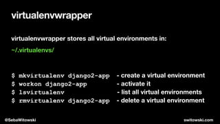virtualenvwrapper
virtualenvwrapper stores all virtual environments in:
~/.virtualenvs/
$ mkvirtualenv django2-app - create a virtual environment
$ workon django2-app - activate it
$ lsvirtualenv - list all virtual environments
$ rmvirtualenv django2-app - delete a virtual environment
@SebaWitowski switowski.com
 