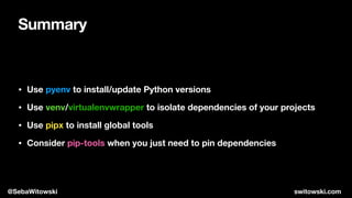 Summary
• Use pyenv to install/update Python versions
• Use venv/virtualenvwrapper to isolate dependencies of your projects
• Use pipx to install global tools
• Consider pip-tools when you just need to pin dependencies
@SebaWitowski switowski.com
 