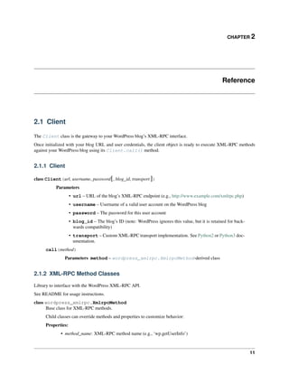 CHAPTER 2
Reference
2.1 Client
The Client class is the gateway to your WordPress blog’s XML-RPC interface.
Once initialized with your blog URL and user credentials, the client object is ready to execute XML-RPC methods
against your WordPress blog using its Client.call() method.
2.1.1 Client
class Client(url, username, password[, blog_id, transport ])
Parameters
• url – URL of the blog’s XML-RPC endpoint (e.g., http://www.example.com/xmlrpc.php)
• username – Username of a valid user account on the WordPress blog
• password – The password for this user account
• blog_id – The blog’s ID (note: WordPress ignores this value, but it is retained for back-
wards compatibility)
• transport – Custom XML-RPC transport implementation. See Python2 or Python3 doc-
umentation.
call(method)
Parameters method – wordpress_xmlrpc.XmlrpcMethod-derived class
2.1.2 XML-RPC Method Classes
Library to interface with the WordPress XML-RPC API.
See README for usage instructions.
class wordpress_xmlrpc.XmlrpcMethod
Base class for XML-RPC methods.
Child classes can override methods and properties to customize behavior:
Properties:
• method_name: XML-RPC method name (e.g., ‘wp.getUserInfo’)
11
 