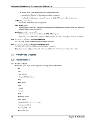 python-wordpress-xmlrpc Documentation, Release 2.3
• method_args: Tuple of method-speciﬁc required parameters
• optional_args: Tuple of method-speciﬁc optional parameters
• results_class: Python class which will convert an XML-RPC response dict into an object
default_args(client)
Builds set of method-non-speciﬁc arguments.
get_args(client)
Builds ﬁnal set of XML-RPC method arguments based on the method’s arguments, any default arguments,
and their deﬁned respective ordering.
process_result(raw_result)
Performs actions on the raw result from the XML-RPC response.
If a results_class is deﬁned, the response will be converted into one or more object instances of that class.
class wordpress_xmlrpc.AnonymousMethod
An XML-RPC method for which no authentication is required.
class wordpress_xmlrpc.AuthenticatedMethod
An XML-RPC method for which user authentication is required.
Blog ID, username and password details will be passed from the Client instance to the method call.
2.2 WordPress Objects
2.2.1 WordPressPost
class WordPressPost
Represents a post, page, or other registered custom post type in WordPress.
•id
•user
•date (datetime)
•date_modiﬁed (datetime)
•slug
•post_status
•title
•content
•excerpt
•link
•comment_status
•ping_status
•terms (list of WordPressTerms)
•terms_names (dict)
•custom_ﬁelds (dict)
•enclosure (dict)
12 Chapter 2. Reference
 