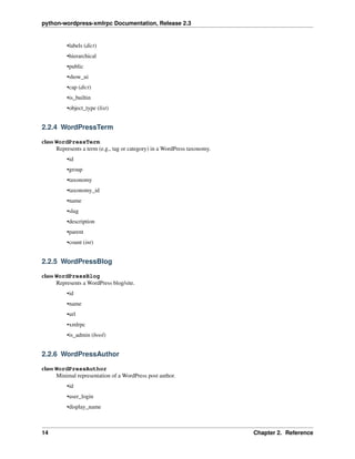 python-wordpress-xmlrpc Documentation, Release 2.3
•labels (dict)
•hierarchical
•public
•show_ui
•cap (dict)
•is_builtin
•object_type (list)
2.2.4 WordPressTerm
class WordPressTerm
Represents a term (e.g., tag or category) in a WordPress taxonomy.
•id
•group
•taxonomy
•taxonomy_id
•name
•slug
•description
•parent
•count (int)
2.2.5 WordPressBlog
class WordPressBlog
Represents a WordPress blog/site.
•id
•name
•url
•xmlrpc
•is_admin (bool)
2.2.6 WordPressAuthor
class WordPressAuthor
Minimal representation of a WordPress post author.
•id
•user_login
•display_name
14 Chapter 2. Reference
 