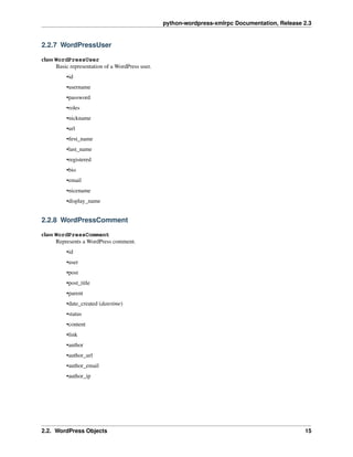 python-wordpress-xmlrpc Documentation, Release 2.3
2.2.7 WordPressUser
class WordPressUser
Basic representation of a WordPress user.
•id
•username
•password
•roles
•nickname
•url
•ﬁrst_name
•last_name
•registered
•bio
•email
•nicename
•display_name
2.2.8 WordPressComment
class WordPressComment
Represents a WordPress comment.
•id
•user
•post
•post_title
•parent
•date_created (datetime)
•status
•content
•link
•author
•author_url
•author_email
•author_ip
2.2. WordPress Objects 15
 