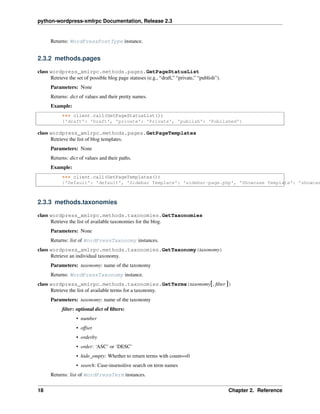python-wordpress-xmlrpc Documentation, Release 2.3
Returns: WordPressPostType instance.
2.3.2 methods.pages
class wordpress_xmlrpc.methods.pages.GetPageStatusList
Retrieve the set of possible blog page statuses (e.g., “draft,” “private,” “publish”).
Parameters: None
Returns: dict of values and their pretty names.
Example:
>>> client.call(GetPageStatusList())
{'draft': 'Draft', 'private': 'Private', 'publish': 'Published'}
class wordpress_xmlrpc.methods.pages.GetPageTemplates
Retrieve the list of blog templates.
Parameters: None
Returns: dict of values and their paths.
Example:
>>> client.call(GetPageTemplates())
{'Default': 'default', 'Sidebar Template': 'sidebar-page.php', 'Showcase Template': 'showcas
2.3.3 methods.taxonomies
class wordpress_xmlrpc.methods.taxonomies.GetTaxonomies
Retrieve the list of available taxonomies for the blog.
Parameters: None
Returns: list of WordPressTaxonomy instances.
class wordpress_xmlrpc.methods.taxonomies.GetTaxonomy(taxonomy)
Retrieve an individual taxonomy.
Parameters: taxonomy: name of the taxonomy
Returns: WordPressTaxonomy instance.
class wordpress_xmlrpc.methods.taxonomies.GetTerms(taxonomy[, ﬁlter ])
Retrieve the list of available terms for a taxonomy.
Parameters: taxonomy: name of the taxonomy
ﬁlter: optional dict of ﬁlters:
• number
• offset
• orderby
• order: ‘ASC’ or ‘DESC’
• hide_empty: Whether to return terms with count==0
• search: Case-insensitive search on term names
Returns: list of WordPressTerm instances.
18 Chapter 2. Reference
 