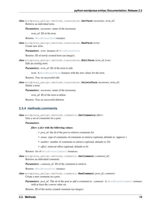python-wordpress-xmlrpc Documentation, Release 2.3
class wordpress_xmlrpc.methods.taxonomies.GetTerm(taxonomy, term_id)
Retrieve an individual term.
Parameters: taxonomy: name of the taxonomy
term_id: ID of the term
Returns: WordPressTerm instance.
class wordpress_xmlrpc.methods.taxonomies.NewTerm(term)
Create new term.
Parameters: term: instance of WordPressTerm
Returns: ID of newly-created term (an integer).
class wordpress_xmlrpc.methods.taxonomies.EditTerm(term_id, term)
Edit an existing term.
Parameters: term_id: ID of the term to edit.
term: A WordPressTerm instance with the new values for the term.
Returns: True on successful edit.
class wordpress_xmlrpc.methods.taxonomies.DeleteTerm(taxonomy, term_id)
Delete a term.
Parameters: taxonomy: name of the taxonomy
term_id: ID of the term to delete.
Returns: True on successful deletion.
2.3.4 methods.comments
class wordpress_xmlrpc.methods.comments.GetComments(ﬁlter)
Gets a set of comments for a post.
Parameters:
ﬁlter: a dict with the following values:
• post_id: the id of the post to retrieve comments for
• status: type of comments of comments to retrieve (optional, defaults to ‘approve’)
• number: number of comments to retrieve (optional, defaults to 10)
• offset: retrieval offset (optional, defaults to 0)
Returns: list of WordPressComment instances.
class wordpress_xmlrpc.methods.comments.GetComment(comment_id)
Retrieve an individual comment.
Parameters: comment_id: ID of the comment to retrieve.
Returns: WordPressPost instance.
class wordpress_xmlrpc.methods.comments.NewComment(post_id, comment)
Create a new comment on a post.
Parameters: post_id: The id of the post to add a comment to. comment: A WordPressComment instance
with at least the content value set.
Returns: ID of the newly-created comment (an integer).
2.3. Methods 19
 