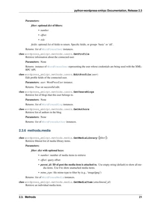 python-wordpress-xmlrpc Documentation, Release 2.3
Parameters:
ﬁlter: optional dict of ﬁlters:
• number
• offset
• role
ﬁelds: optional list of ﬁelds to return. Speciﬁc ﬁelds, or groups ‘basic’ or ‘all’.
Returns: list of WordPressUser instances.
class wordpress_xmlrpc.methods.users.GetProfile
Retrieve information about the connected user.
Parameters: None
Returns: instance of WordPressUser representing the user whose credentials are being used with the XML-
RPC API.
class wordpress_xmlrpc.methods.users.EditProfile(user)
Edit proﬁle ﬁelds of the connected user.
Parameters: user: WordPressUser instance.
Returns: True on successful edit.
class wordpress_xmlrpc.methods.users.GetUsersBlogs
Retrieve list of blogs that this user belongs to.
Parameters: None
Returns: list of WordPressBlog instances.
class wordpress_xmlrpc.methods.users.GetAuthors
Retrieve list of authors in the blog.
Parameters: None
Returns: list of WordPressAuthor instances.
2.3.6 methods.media
class wordpress_xmlrpc.methods.media.GetMediaLibrary([ﬁlter ])
Retrieve ﬁltered list of media library items.
Parameters:
ﬁlter: dict with optional keys:
• number: number of media items to retrieve
• offset: query offset
• parent_id: ID of post the media item is attached to. Use empty string (default) to show all me-
dia items. Use 0 to show unattached media items.
• mime_type: ﬁle mime-type to ﬁlter by (e.g., ‘image/jpeg’)
Returns: list of WordPressMedia instances.
class wordpress_xmlrpc.methods.media.GetMediaItem(attachmend_id)
Retrieve an individual media item.
2.3. Methods 21
 