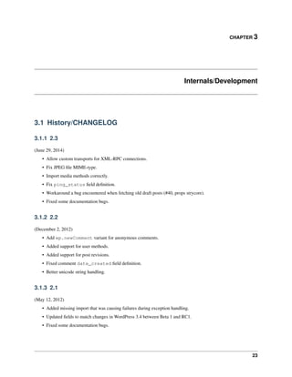 CHAPTER 3
Internals/Development
3.1 History/CHANGELOG
3.1.1 2.3
(June 29, 2014)
• Allow custom transports for XML-RPC connections.
• Fix JPEG ﬁle MIME-type.
• Import media methods correctly.
• Fix ping_status ﬁeld deﬁnition.
• Workaround a bug encountered when fetching old draft posts (#40, props strycore).
• Fixed some documentation bugs.
3.1.2 2.2
(December 2, 2012)
• Add wp.newComment variant for anonymous comments.
• Added support for user methods.
• Added support for post revisions.
• Fixed comment date_created ﬁeld deﬁnition.
• Better unicode string handling.
3.1.3 2.1
(May 12, 2012)
• Added missing import that was causing failures during exception handling.
• Updated ﬁelds to match changes in WordPress 3.4 between Beta 1 and RC1.
• Fixed some documentation bugs.
23
 