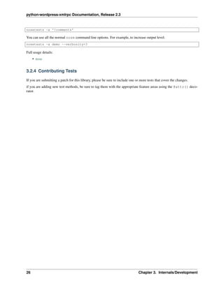 python-wordpress-xmlrpc Documentation, Release 2.3
nosetests -a '!comments'
You can use all the normal nose command line options. For example, to increase output level:
nosetests -a demo --verbosity=3
Full usage details:
• nose
3.2.4 Contributing Tests
If you are submitting a patch for this library, please be sure to include one or more tests that cover the changes.
if you are adding new test methods, be sure to tag them with the appropriate feature areas using the @attr() deco-
rator.
26 Chapter 3. Internals/Development
 