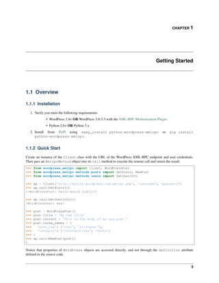 CHAPTER 1
Getting Started
1.1 Overview
1.1.1 Installation
1. Verify you meet the following requirements:
• WordPress 3.4+ OR WordPress 3.0-3.3 with the XML-RPC Modernization Plugin.
• Python 2.6+ OR Python 3.x
2. Install from PyPI using easy_install python-wordpress-xmlrpc or pip install
python-wordpress-xmlrpc.
1.1.2 Quick Start
Create an instance of the Client class with the URL of the WordPress XML-RPC endpoint and user credentials.
Then pass an XmlrpcMethod object into its call method to execute the remote call and return the result.
>>> from wordpress_xmlrpc import Client, WordPressPost
>>> from wordpress_xmlrpc.methods.posts import GetPosts, NewPost
>>> from wordpress_xmlrpc.methods.users import GetUserInfo
>>> wp = Client('http://mysite.wordpress.com/xmlrpc.php', 'username', 'password')
>>> wp.call(GetPosts())
[<WordPressPost: hello-world (id=1)>]
>>> wp.call(GetUserInfo())
<WordPressUser: max>
>>> post = WordPressPost()
>>> post.title = 'My new title'
>>> post.content = 'This is the body of my new post.'
>>> post.terms_names = {
>>> 'post_tag': ['test', 'firstpost'],
>>> 'category': ['Introductions', 'Tests']
>>> }
>>> wp.call(NewPost(post))
5
Notice that properties of WordPress objects are accessed directly, and not through the definition attribute
deﬁned in the source code.
3
 