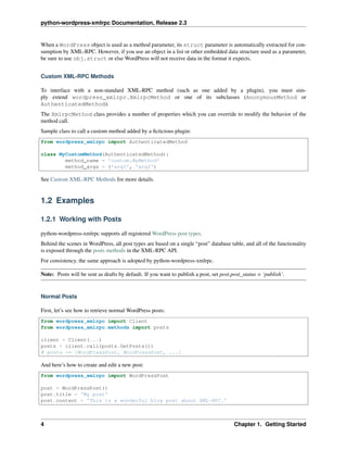 python-wordpress-xmlrpc Documentation, Release 2.3
When a WordPress object is used as a method parameter, its struct parameter is automatically extracted for con-
sumption by XML-RPC. However, if you use an object in a list or other embedded data structure used as a parameter,
be sure to use obj.struct or else WordPress will not receive data in the format it expects.
Custom XML-RPC Methods
To interface with a non-standard XML-RPC method (such as one added by a plugin), you must sim-
ply extend wordpress_xmlrpc.XmlrpcMethod or one of its subclasses (AnonymousMethod or
AuthenticatedMethod).
The XmlrpcMethod class provides a number of properties which you can override to modify the behavior of the
method call.
Sample class to call a custom method added by a ﬁcticious plugin:
from wordpress_xmlrpc import AuthenticatedMethod
class MyCustomMethod(AuthenticatedMethod):
method_name = 'custom.MyMethod'
method_args = ('arg1', 'arg2')
See Custom XML-RPC Methods for more details.
1.2 Examples
1.2.1 Working with Posts
python-wordpress-xmlrpc supports all registered WordPress post types.
Behind the scenes in WordPress, all post types are based on a single “post” database table, and all of the functionality
is exposed through the posts methods in the XML-RPC API.
For consistency, the same approach is adopted by python-wordpress-xmlrpc.
Note: Posts will be sent as drafts by default. If you want to publish a post, set post.post_status = ‘publish’.
Normal Posts
First, let’s see how to retrieve normal WordPress posts:
from wordpress_xmlrpc import Client
from wordpress_xmlrpc.methods import posts
client = Client(...)
posts = client.call(posts.GetPosts())
# posts == [WordPressPost, WordPressPost, ...]
And here’s how to create and edit a new post:
from wordpress_xmlrpc import WordPressPost
post = WordPressPost()
post.title = 'My post'
post.content = 'This is a wonderful blog post about XML-RPC.'
4 Chapter 1. Getting Started
 