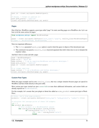 python-wordpress-xmlrpc Documentation, Release 2.3
post.id = client.call(posts.NewPost(post))
# whoops, I forgot to publish it!
post.post_status = 'publish'
client.call(posts.EditPost(post.id, post))
Pages
Out of the box, WordPress supports a post type called “page” for static non-blog pages on a WordPress site. Let’s see
how to do the same actions for pages:
from wordpress_xmlrpc import WordPressPage
pages = client.call(posts.GetPosts({'post_type': 'page'}, results_class=WordPressPage))
# pages == [WordPressPage, WordPressPage, ...]
Note two important differences:
1. The filter parameter’s post_type option is used to limit the query to objects of the desired post type.
2. The constructor was passd a results_class keyword argument that told it what class to use to interpret the
response values.
And here’s how to create and edit a page:
page = WordPressPage()
page.title = 'About Me'
page.content = 'I am an aspiring WordPress and Python developer.'
page.post_status = 'publish'
page.id = client.call(posts.NewPost(page))
# no longer aspiring
page.content = 'I am a WordPress and Python developer.'
client.call(posts.EditPost(page.id, page))
Custom Post Types
While the pages example used its own results_class, that was a unique situation because pages are special in
WordPress and have ﬁelds directly in the posts table.
Most custom post types instead use post custom ﬁelds to store their additional information, and custom ﬁelds are
already exposed on WordPressPost.
For this example, let’s assume that your plugin or theme has added an acme_product custom post type to Word-
Press:
# first, let's find some products
products = client.call(posts.GetPosts({'post_type': 'acme_product', 'number': 100}))
# calculate the average price of these 100 widgets
sum = 0
for product in products:
# note: product is a WordPressPost object
for custom_field in product.custom_fields:
if custom_field['key'] == 'price':
sum = sum + custom_field['value']
break
1.2. Examples 5
 