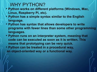 WHY PYTHON?
• Python works on different platforms (Windows, Mac,
Linux, Raspberry Pi, etc).
• Python has a simple syntax similar to the English
language.
• Python has syntax that allows developers to write
programs with fewer lines than some other programming
languages.
• Python runs on an interpreter system, meaning that
code can be executed as soon as it is written. This
means that prototyping can be very quick.
• Python can be treated in a procedural way,
an object-oriented way or a functional way.
 