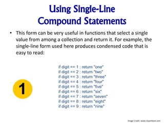 Using Single-Line
Compound Statements
• This form can be very useful in functions that select a single
value from among a collection and return it. For example, the
single-line form used here produces condensed code that is
easy to read:
if digit == 1 : return "one"
if digit == 2 : return "two"
if digit == 3 : return "three"
if digit == 4 : return "four"
if digit == 5 : return "five"
if digit == 6 : return "six"
if digit == 7 : return "seven"
if digit == 8 : return "eight"
if digit == 9 : return "nine"
Image Credit: www.clipartbest.com
 