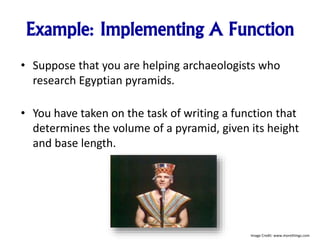 Example: Implementing A Function
• Suppose that you are helping archaeologists who
research Egyptian pyramids.
• You have taken on the task of writing a function that
determines the volume of a pyramid, given its height
and base length.
Image Credit: www.morethings.com
 