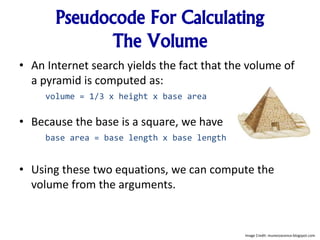 Pseudocode For Calculating
The Volume
• An Internet search yields the fact that the volume of
a pyramid is computed as:
volume = 1/3 x height x base area
• Because the base is a square, we have
base area = base length x base length
• Using these two equations, we can compute the
volume from the arguments.
Image Credit: munezoxcence.blogspot.com
 