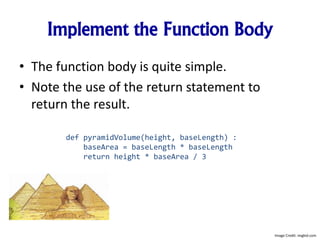 Implement the Function Body
• The function body is quite simple.
• Note the use of the return statement to
return the result.
def pyramidVolume(height, baseLength) :
baseArea = baseLength * baseLength
return height * baseArea / 3
Image Credit: imgkid.com
 