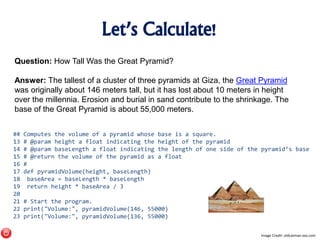 Let’s Calculate!
Question: How Tall Was the Great Pyramid?
Answer: The tallest of a cluster of three pyramids at Giza, the Great Pyramid
was originally about 146 meters tall, but it has lost about 10 meters in height
over the millennia. Erosion and burial in sand contribute to the shrinkage. The
base of the Great Pyramid is about 55,000 meters.
## Computes the volume of a pyramid whose base is a square.
13 # @param height a float indicating the height of the pyramid
14 # @param baseLength a float indicating the length of one side of the pyramid’s base
15 # @return the volume of the pyramid as a float
16 #
17 def pyramidVolume(height, baseLength)
18 baseArea = baseLength * baseLength
19 return height * baseArea / 3
20
21 # Start the program.
22 print("Volume:", pyramidVolume(146, 55000)
23 print("Volume:", pyramidVolume(136, 55000)
Image Credit: oldcatman-xxx.com
 