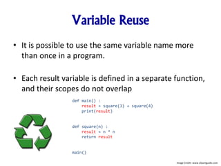 Variable Reuse
• It is possible to use the same variable name more
than once in a program.
• Each result variable is defined in a separate function,
and their scopes do not overlap
def main() :
result = square(3) + square(4)
print(result)
def square(n) :
result = n * n
return result
main()
Image Credit: www.clipartguide.com
 